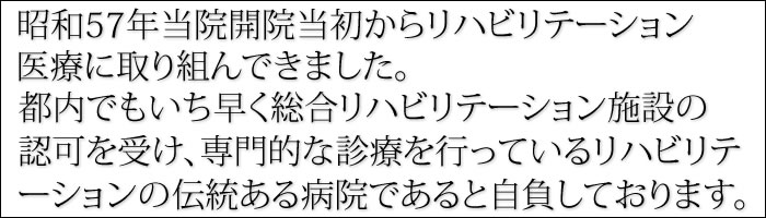 昭和57年当院開院当初からリハビリテーション医療に取り組んできました。都内でもいち早く総合リハビリテーション施設の認可を受け、専門的な診療を行っているリハビリテーションの伝統ある病院であると自負しております。